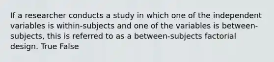 If a researcher conducts a study in which one of the independent variables is within-subjects and one of the variables is between-subjects, this is referred to as a between-subjects factorial design. True False