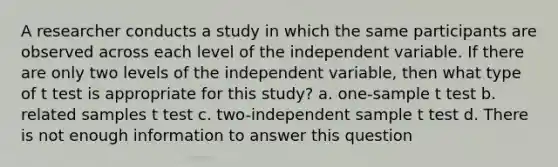 A researcher conducts a study in which the same participants are observed across each level of the independent variable. If there are only two levels of the independent variable, then what type of t test is appropriate for this study? a. one-sample t test b. related samples t test c. two-independent sample t test d. There is not enough information to answer this question