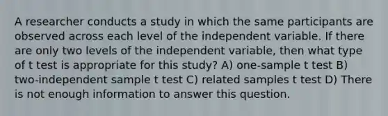 A researcher conducts a study in which the same participants are observed across each level of the independent variable. If there are only two levels of the independent variable, then what type of t test is appropriate for this study? A) one-sample t test B) two-independent sample t test C) related samples t test D) There is not enough information to answer this question.