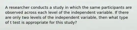 A researcher conducts a study in which the same participants are observed across each level of the independent variable. If there are only two levels of the independent variable, then what type of t test is appropriate for this study?