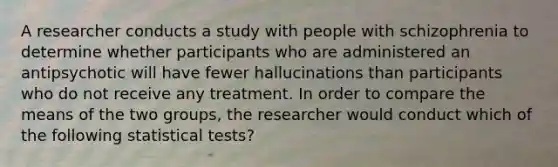 A researcher conducts a study with people with schizophrenia to determine whether participants who are administered an antipsychotic will have fewer hallucinations than participants who do not receive any treatment. In order to compare the means of the two groups, the researcher would conduct which of the following statistical tests?