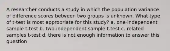 A researcher conducts a study in which the population variance of difference scores between two groups is unknown. What type of t-test is most appropriate for this study? a. one-independent sample t-test b. two-independent sample t-test c. related samples t-test d. there is not enough information to answer this question