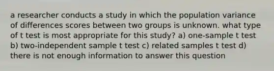 a researcher conducts a study in which the population variance of differences scores between two groups is unknown. what type of t test is most appropriate for this study? a) one-sample t test b) two-independent sample t test c) related samples t test d) there is not enough information to answer this question