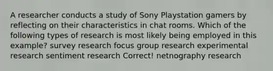 A researcher conducts a study of Sony Playstation gamers by reflecting on their characteristics in chat rooms. Which of the following types of research is most likely being employed in this example? survey research focus group research <a href='https://www.questionai.com/knowledge/kD5GeV2lsd-experimental-research' class='anchor-knowledge'>experimental research</a> sentiment research Correct! netnography research