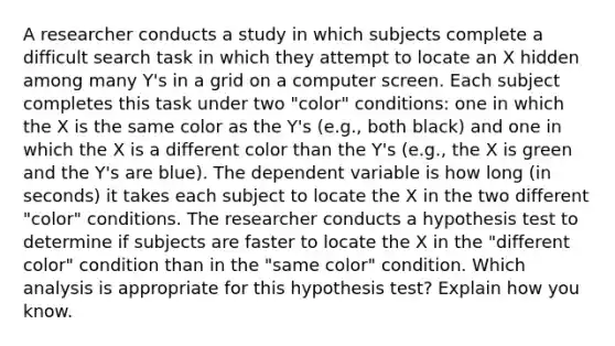 A researcher conducts a study in which subjects complete a difficult search task in which they attempt to locate an X hidden among many Y's in a grid on a computer screen. Each subject completes this task under two "color" conditions: one in which the X is the same color as the Y's (e.g., both black) and one in which the X is a different color than the Y's (e.g., the X is green and the Y's are blue). The dependent variable is how long (in seconds) it takes each subject to locate the X in the two different "color" conditions. The researcher conducts a hypothesis test to determine if subjects are faster to locate the X in the "different color" condition than in the "same color" condition. Which analysis is appropriate for this hypothesis test? Explain how you know.