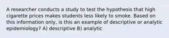 A researcher conducts a study to test the hypothesis that high cigarette prices makes students less likely to smoke. Based on this information only, is this an example of descriptive or analytic epidemiology? A) descriptive B) analytic