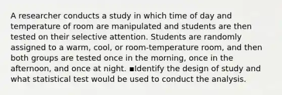 A researcher conducts a study in which time of day and temperature of room are manipulated and students are then tested on their selective attention. Students are randomly assigned to a warm, cool, or room-temperature room, and then both groups are tested once in the morning, once in the afternoon, and once at night. ▪Identify the design of study and what statistical test would be used to conduct the analysis.