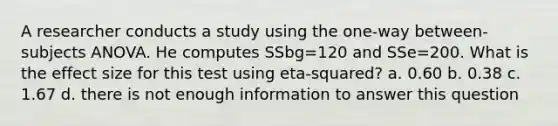 A researcher conducts a study using the one-way between-subjects ANOVA. He computes SSbg=120 and SSe=200. What is the effect size for this test using eta-squared? a. 0.60 b. 0.38 c. 1.67 d. there is not enough information to answer this question