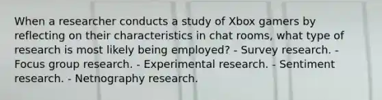 When a researcher conducts a study of Xbox gamers by reflecting on their characteristics in chat rooms, what type of research is most likely being employed? - Survey research. - Focus group research. - Experimental research. - Sentiment research. - Netnography research.