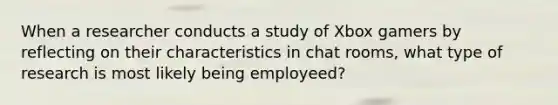 When a researcher conducts a study of Xbox gamers by reflecting on their characteristics in chat rooms, what type of research is most likely being employeed?