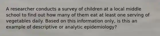 A researcher conducts a survey of children at a local middle school to find out how many of them eat at least one serving of vegetables daily. Based on this information only, is this an example of descriptive or analytic epidemiology?