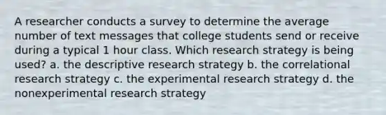 A researcher conducts a survey to determine the average number of text messages that college students send or receive during a typical 1 hour class. Which research strategy is being used? a. the descriptive research strategy b. the correlational research strategy c. the experimental research strategy d. the nonexperimental research strategy