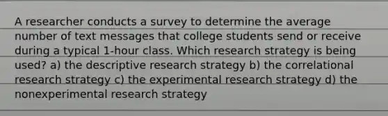 A researcher conducts a survey to determine the average number of text messages that college students send or receive during a typical 1-hour class. Which research strategy is being used? a) the descriptive research strategy b) the correlational research strategy c) the experimental research strategy d) the nonexperimental research strategy