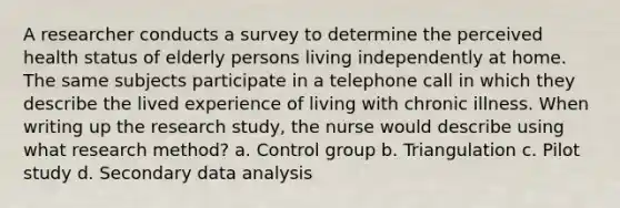 A researcher conducts a survey to determine the perceived health status of elderly persons living independently at home. The same subjects participate in a telephone call in which they describe the lived experience of living with chronic illness. When writing up the research study, the nurse would describe using what research method? a. Control group b. Triangulation c. Pilot study d. Secondary data analysis