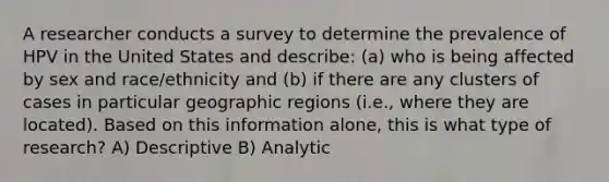 A researcher conducts a survey to determine the prevalence of HPV in the United States and describe: (a) who is being affected by sex and race/ethnicity and (b) if there are any clusters of cases in particular geographic regions (i.e., where they are located). Based on this information alone, this is what type of research? A) Descriptive B) Analytic