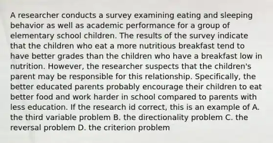 A researcher conducts a survey examining eating and sleeping behavior as well as academic performance for a group of elementary school children. The results of the survey indicate that the children who eat a more nutritious breakfast tend to have better grades than the children who have a breakfast low in nutrition. However, the researcher suspects that the children's parent may be responsible for this relationship. Specifically, the better educated parents probably encourage their children to eat better food and work harder in school compared to parents with less education. If the research id correct, this is an example of A. the third variable problem B. the directionality problem C. the reversal problem D. the criterion problem