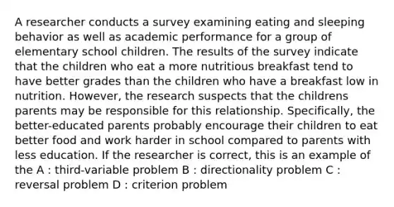 A researcher conducts a survey examining eating and sleeping behavior as well as academic performance for a group of elementary school children. The results of the survey indicate that the children who eat a more nutritious breakfast tend to have better grades than the children who have a breakfast low in nutrition. However, the research suspects that the childrens parents may be responsible for this relationship. Specifically, the better-educated parents probably encourage their children to eat better food and work harder in school compared to parents with less education. If the researcher is correct, this is an example of the A : third-variable problem B : directionality problem C : reversal problem D : criterion problem