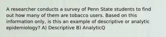 A researcher conducts a survey of Penn State students to find out how many of them are tobacco users. Based on this information only, is this an example of descriptive or analytic epidemiology? A) Descriptive B) AnalyticQ