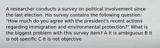 A researcher conducts a survey on political involvement since the last election. His survey contains the following question: "How much do you agree with the president's recent actions regarding immigration and environmental protection?" What is the biggest problem with this survey item? A It is ambiguous B It is not specific C It is not objective