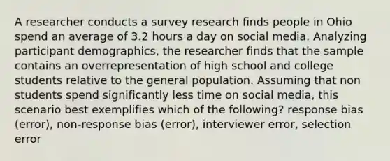 A researcher conducts a survey research finds people in Ohio spend an average of 3.2 hours a day on social media. Analyzing participant demographics, the researcher finds that the sample contains an overrepresentation of high school and college students relative to the general population. Assuming that non students spend significantly less time on social media, this scenario best exemplifies which of the following? response bias (error), non-response bias (error), interviewer error, selection error