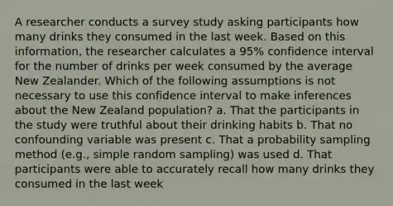 A researcher conducts a survey study asking participants how many drinks they consumed in the last week. Based on this information, the researcher calculates a 95% confidence interval for the number of drinks per week consumed by the average New Zealander. Which of the following assumptions is not necessary to use this confidence interval to make inferences about the New Zealand population? a. That the participants in the study were truthful about their drinking habits b. That no confounding variable was present c. That a probability sampling method (e.g., simple random sampling) was used d. That participants were able to accurately recall how many drinks they consumed in the last week