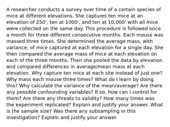 A researcher conducts a survey over time of a certain species of mice at different elevations. She captures ten mice at an elevation of 250', ten at 1000', and ten at 10,000' with all mice were collected on the same day. This procedure is followed once a month for three different consecutive months. Each mouse was massed three times. She determined the average mass, with variance, of mice captured at each elevation for a single day. She then compared the average mass of mice at each elevation on each of the three months. Then she pooled the data by elevation and compared differences in average/mean mass at each elevation. Why capture ten mice at each site instead of just one? Why mass each mouse three times? What do I learn by doing this? Why calculate the variance of the mean/average? Are there any possible confounding variables? If so, how can I control for them? Are there any threats to validity? How many times was the experiment replicated? Explain and justify your answer. What is the sample size? Was there any subsampling in this investigation? Explain and justify your answer.