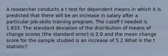 A researcher conducts a t test for dependent means in which it is predicted that there will be an increase in salary after a particular job-skills training program. The cutoff t needed is 1.833. The standard deviation of the distribution of means of change scores (the standard error) is 2.0 and the mean change score for the sample studied is an increase of 5.2.What is the t statistic?