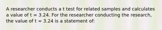 A researcher conducts a t test for related samples and calculates a value of t = 3.24. For the researcher conducting the research, the value of t = 3.24 is a statement of: