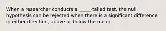 When a researcher conducts a _____-tailed test, the null hypothesis can be rejected when there is a significant difference in either direction, above or below the mean.