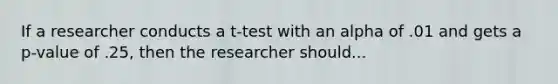 If a researcher conducts a t-test with an alpha of .01 and gets a p-value of .25, then the researcher should...