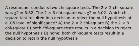 A researcher conducts two chi-square tests. The 2 × 2 chi-square was χ2 = 3.82. The 2 × 3 chi-square was χ2 = 5.02. Which chi-square test resulted in a decision to reject the null hypothesis at a .05 level of significance? A) the 2 × 2 chi-square B) the 2 × 3 chi-square C) both chi-square tests results in a decision to reject the null hypothesis D) none; both chi-square tests result in a decision to retain the null hypothesis