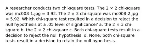 A researcher conducts two chi-square tests. The 2 × 2 chi-square was mc008-1.jpg = 3.92. The 2 × 3 chi-square was mc008-2.jpg = 5.92. Which chi-square test resulted in a decision to reject the null hypothesis at a .05 level of significance? a. the 2 × 3 chi-square b. the 2 × 2 chi-square c. Both chi-square tests result in a decision to reject the null hypothesis. d. None; both chi-square tests result in a decision to retain the null hypothesis.