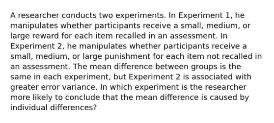 A researcher conducts two experiments. In Experiment 1, he manipulates whether participants receive a small, medium, or large reward for each item recalled in an assessment. In Experiment 2, he manipulates whether participants receive a small, medium, or large punishment for each item not recalled in an assessment. The mean difference between groups is the same in each experiment, but Experiment 2 is associated with greater error variance. In which experiment is the researcher more likely to conclude that the mean difference is caused by individual differences?