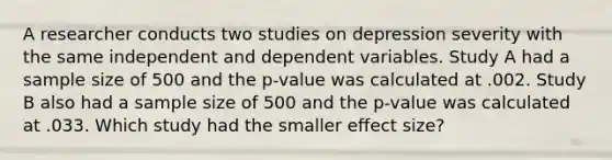 A researcher conducts two studies on depression severity with the same independent and dependent variables. Study A had a sample size of 500 and the p-value was calculated at .002. Study B also had a sample size of 500 and the p-value was calculated at .033. Which study had the smaller effect size?