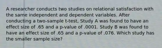 A researcher conducts two studies on relational satisfaction with the same independent and dependent variables. After conducting a two-sample t-test, Study A was found to have an effect size of .65 and a p-value of .0001. Study B was found to have an effect size of .65 and a p-value of .076. Which study has the smaller sample size?