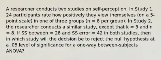 A researcher conducts two studies on self-perception. In Study 1, 24 participants rate how positively they view themselves (on a 5-point scale) in one of three groups (n = 8 per group). In Study 2, the researcher conducts a similar study, except that k = 3 and n = 8. If SS between = 28 and SS error = 42 in both studies, then in which study will the decision be to reject the null hypothesis at a .05 level of significance for a one-way between-subjects ANOVA?