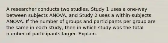 A researcher conducts two studies. Study 1 uses a one-way between subjects ANOVA, and Study 2 uses a within-subjects ANOVA. If the number of groups and participants per group are the same in each study, then in which study was the total number of participants larger. Explain.