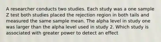 A researcher conducts two studies. Each study was a one sample Z test both studies placed the rejection region in both tails and measured the same sample mean. The alpha level in study one was larger than the alpha level used in study 2. Which study is associated with greater power to detect an effect