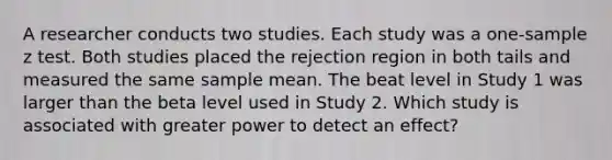 A researcher conducts two studies. Each study was a one-sample z test. Both studies placed the rejection region in both tails and measured the same sample mean. The beat level in Study 1 was larger than the beta level used in Study 2. Which study is associated with greater power to detect an effect?