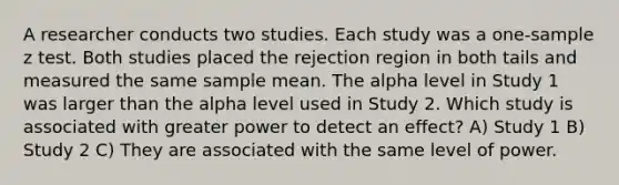 A researcher conducts two studies. Each study was a one-sample z test. Both studies placed the rejection region in both tails and measured the same sample mean. The alpha level in Study 1 was larger than the alpha level used in Study 2. Which study is associated with greater power to detect an effect? A) Study 1 B) Study 2 C) They are associated with the same level of power.