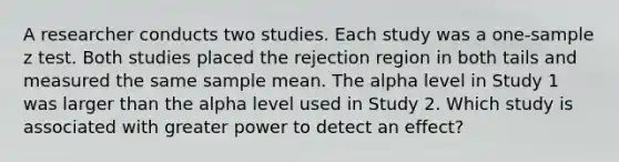 A researcher conducts two studies. Each study was a one-sample z test. Both studies placed the rejection region in both tails and measured the same sample mean. The alpha level in Study 1 was larger than the alpha level used in Study 2. Which study is associated with greater power to detect an effect?