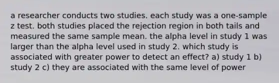 a researcher conducts two studies. each study was a one-sample z test. both studies placed the rejection region in both tails and measured the same sample mean. the alpha level in study 1 was larger than the alpha level used in study 2. which study is associated with greater power to detect an effect? a) study 1 b) study 2 c) they are associated with the same level of power