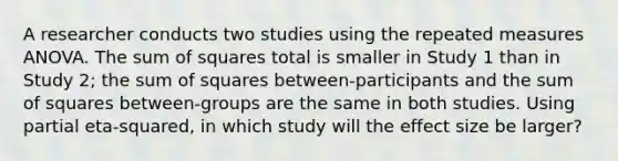 A researcher conducts two studies using the repeated measures ANOVA. The sum of squares total is smaller in Study 1 than in Study 2; the sum of squares between-participants and the sum of squares between-groups are the same in both studies. Using partial eta-squared, in which study will the effect size be larger?