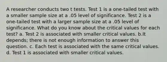 A researcher conducts two t tests. Test 1 is a one-tailed test with a smaller sample size at a .05 level of significance. Test 2 is a one-tailed test with a larger sample size at a .05 level of significance. What do you know about the critical values for each test? a. Test 2 is associated with smaller critical values. b.It depends; there is not enough information to answer this question. c. Each test is associated with the same critical values. d. Test 1 is associated with smaller critical values.