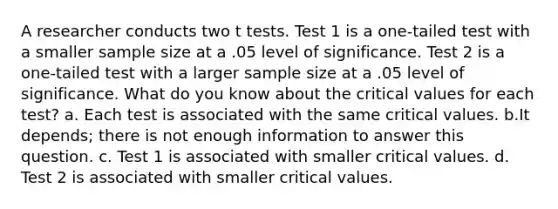 A researcher conducts two t tests. Test 1 is a one-tailed test with a smaller sample size at a .05 level of significance. Test 2 is a one-tailed test with a larger sample size at a .05 level of significance. What do you know about the critical values for each test? a. Each test is associated with the same critical values. b.It depends; there is not enough information to answer this question. c. Test 1 is associated with smaller critical values. d. Test 2 is associated with smaller critical values.