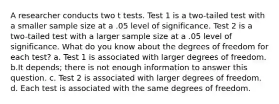 A researcher conducts two t tests. Test 1 is a two-tailed test with a smaller sample size at a .05 level of significance. Test 2 is a two-tailed test with a larger sample size at a .05 level of significance. What do you know about the degrees of freedom for each test? a. Test 1 is associated with larger degrees of freedom. b.It depends; there is not enough information to answer this question. c. Test 2 is associated with larger degrees of freedom. d. Each test is associated with the same degrees of freedom.