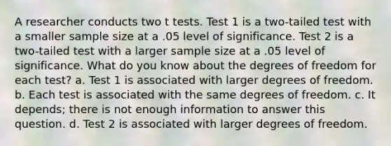 A researcher conducts two t tests. Test 1 is a two-tailed test with a smaller sample size at a .05 level of significance. Test 2 is a two-tailed test with a larger sample size at a .05 level of significance. What do you know about the degrees of freedom for each test? a. Test 1 is associated with larger degrees of freedom. b. Each test is associated with the same degrees of freedom. c. It depends; there is not enough information to answer this question. d. Test 2 is associated with larger degrees of freedom.