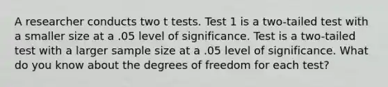 A researcher conducts two t tests. Test 1 is a two-tailed test with a smaller size at a .05 level of significance. Test is a two-tailed test with a larger sample size at a .05 level of significance. What do you know about the degrees of freedom for each test?