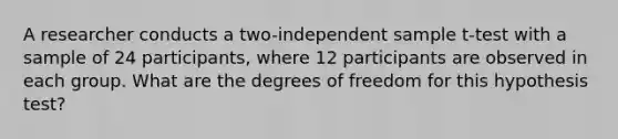 A researcher conducts a two-independent sample t-test with a sample of 24 participants, where 12 participants are observed in each group. What are the degrees of freedom for this hypothesis test?