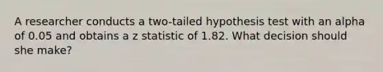 A researcher conducts a two-tailed hypothesis test with an alpha of 0.05 and obtains a z statistic of 1.82. What decision should she make?